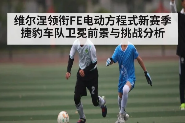 维尔涅领衔FE电动方程式新赛季 捷豹车队卫冕前景与挑战分析