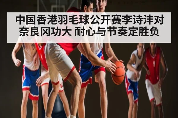 中国香港羽毛球公开赛李诗沣对奈良冈功大 耐心与节奏定胜负