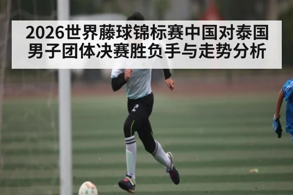 2026世界藤球锦标赛中国对泰国男子团体决赛胜负手与走势分析