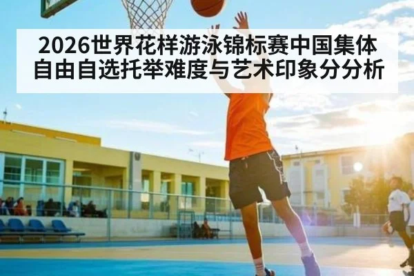 2026世界花样游泳锦标赛中国集体自由自选托举难度与艺术印象分分析