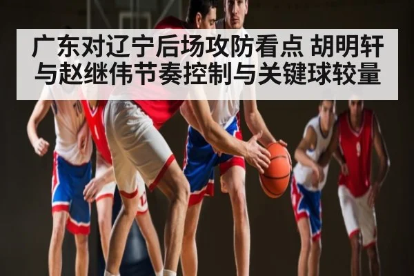 广东对辽宁后场攻防看点 胡明轩与赵继伟节奏控制与关键球较量